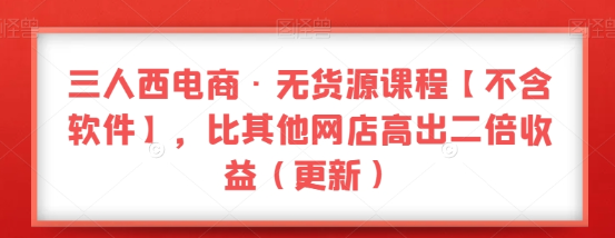 三人西电商·无货源课程【不含软件】 比其他网店高出二倍收益（更新）