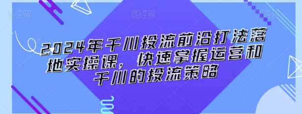 2024年千川投流前沿打法落地实操课 快速掌握运营和千川的投流策略