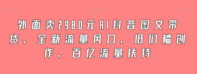 外面卖2980元AI抖音图文带货 全新流量风口 低们槛创作 百亿流量扶持