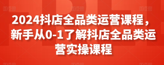 2024抖店全品类运营课程 新手从0-1了解抖店全品类运营实操课程