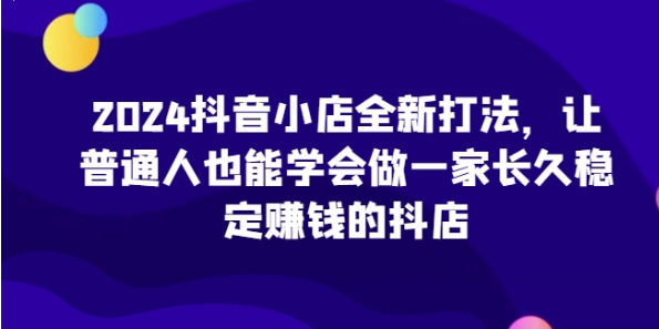 2024抖音小店全新打法 让普通人也能学会做一家长久稳定赚钱的抖店