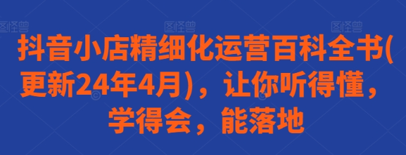 抖音小店精细化运营百科全书(更新24年4月) 让你听得懂 学得会 能落地