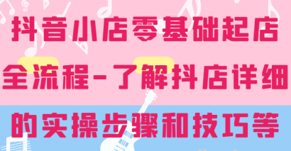 抖音小店零基础起店全流程 详细学习抖店的实操步骤和技巧等