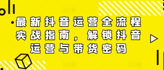 最新抖音运营全流程实战指南 解锁抖音运营与带货密码