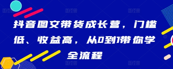 抖音图文带货成长营 门槛低、收益高 从0到1带你学全流程